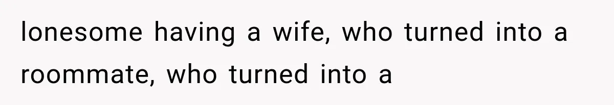 lonesome having a wife, who turned into a roommate, who turned into a