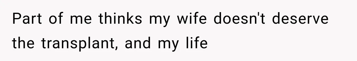 Part of me thinks my wife doesn't deserve the transplant, and my life