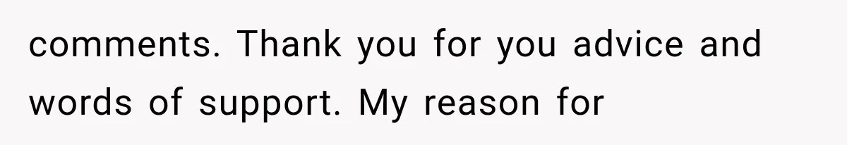 comments. Thank you for you advice and words of support. My reason for
