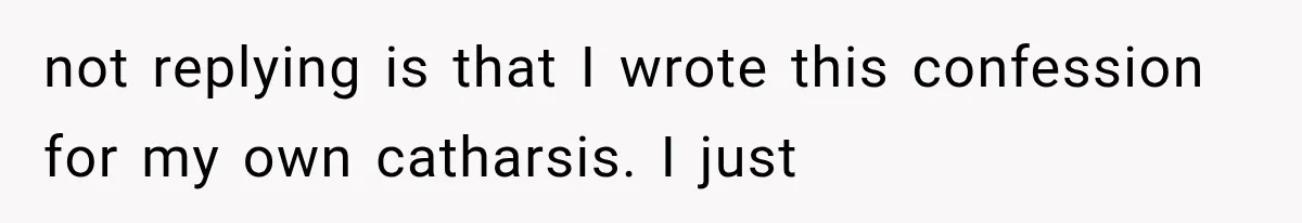 not replying is that I wrote this confession for my own catharsis. I just