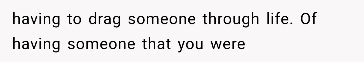 having to drag someone through life. Of having someone that you were