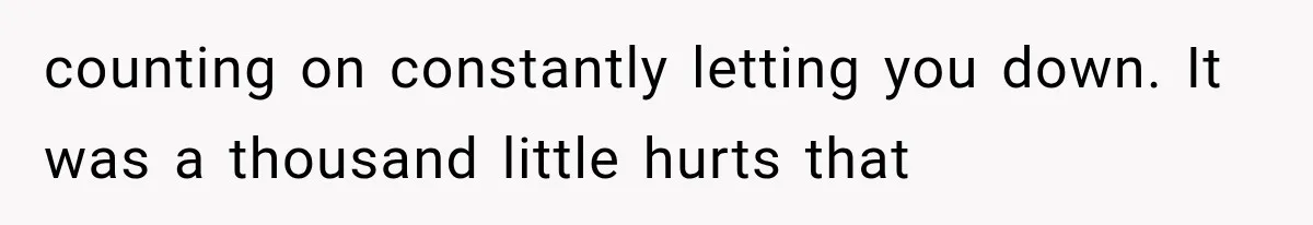 counting on constantly letting you down. It was a thousand little hurts that