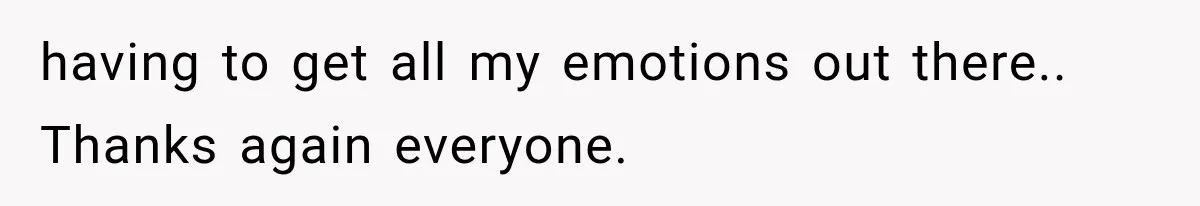having to get all my emotions out there.. Thanks again everyone.