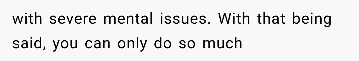 with severe mental issues. With that being said, you can only do so much