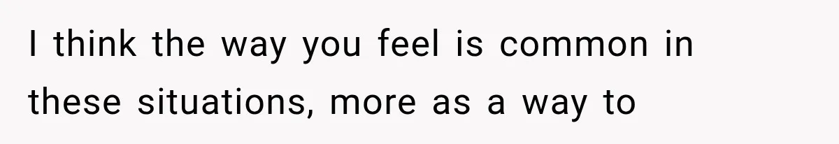 I think the way you feel is common in these situations, more as a way to