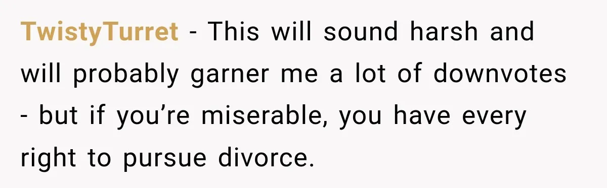 TwistyTurret − This will sound harsh and will probably garner me a lot of downvotes - but if you’re miserable, you have every right to pursue divorce.