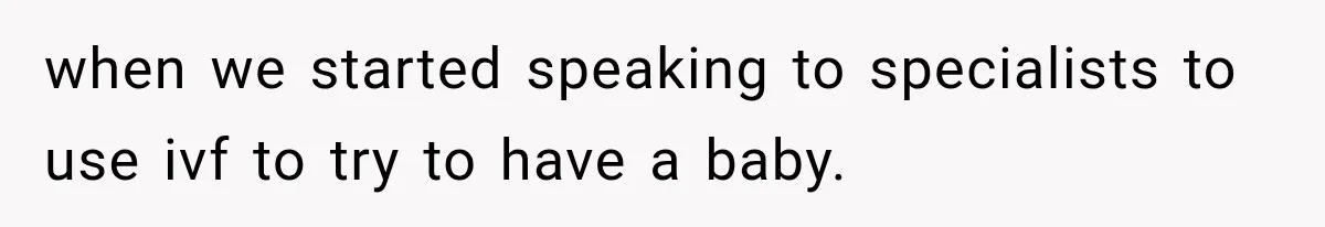 when we started speaking to specialists to use ivf to try to have a baby.