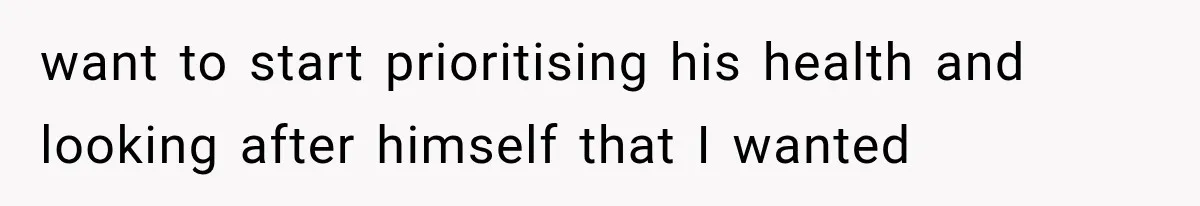 want to start prioritising his health and looking after himself that I wanted