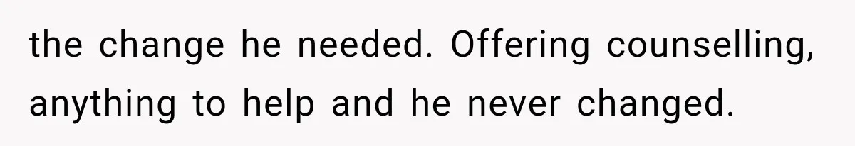 the change he needed. Offering counselling, anything to help and he never changed.