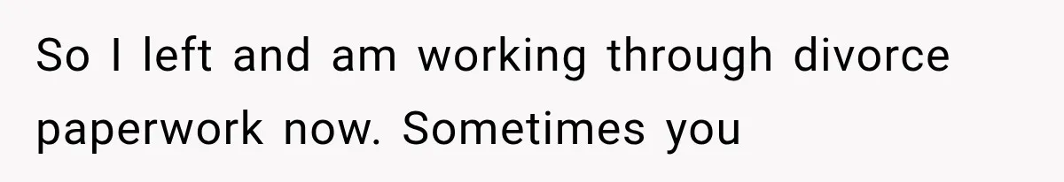 So I left and am working through divorce paperwork now. Sometimes you