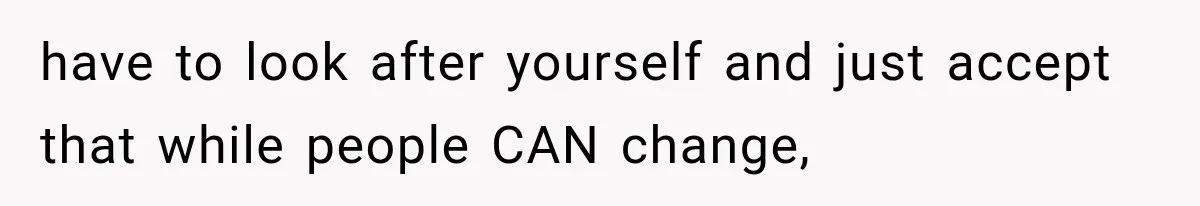 have to look after yourself and just accept that while people CAN change,