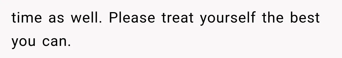 time as well. Please treat yourself the best you can.