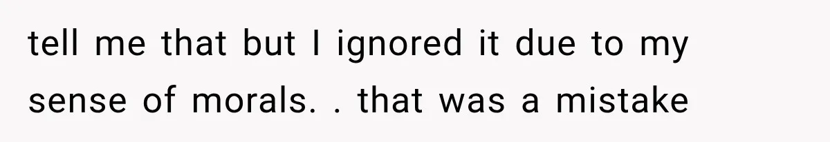 tell me that but I ignored it due to my sense of morals. . that was a mistake
