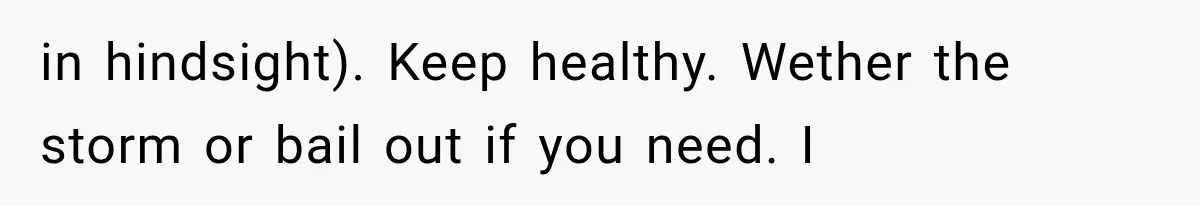 in hindsight). Keep healthy. Wether the storm or bail out if you need. I