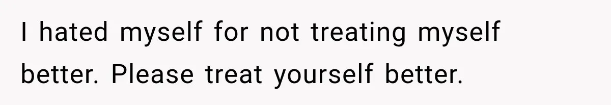 I hated myself for not treating myself better. Please treat yourself better.