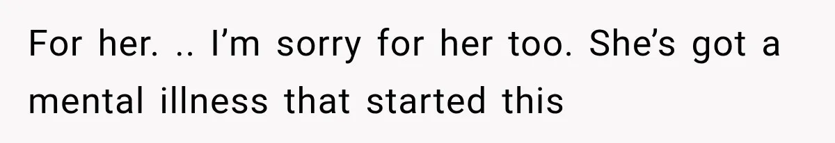For her. .. I’m sorry for her too. She’s got a mental illness that started this