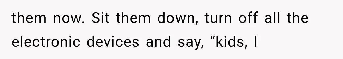 Divorced Dad Found His Ex After a Strange Text, Then Faced Telling Their Sons the Unthinkable them now. Sit them down, turn off all the electronic devices and say, “kids, I