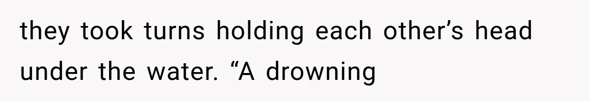 they took turns holding each other’s head under the water. “A drowning