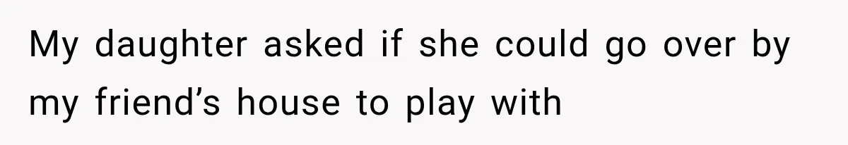 My daughter asked if she could go over by my friend’s house to play with