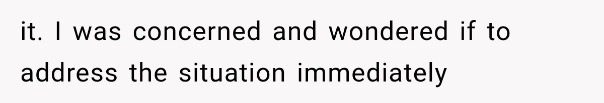 it. I was concerned and wondered if to address the situation immediately