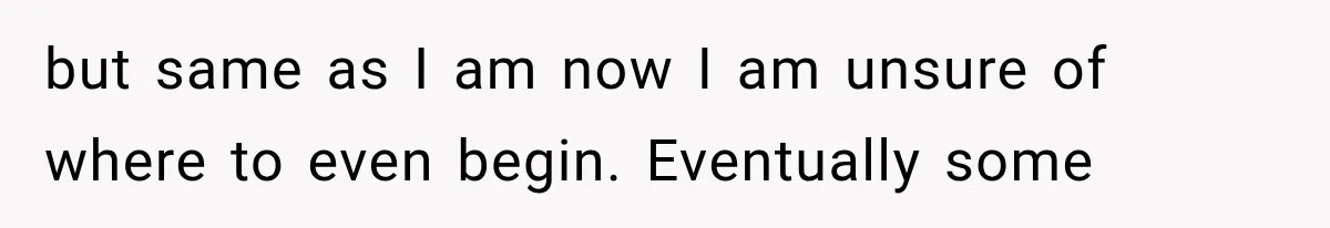 but same as I am now I am unsure of where to even begin. Eventually some
