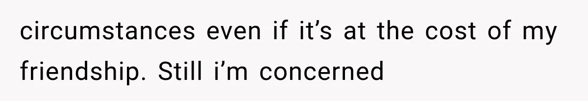 circumstances even if it’s at the cost of my friendship. Still i’m concerned