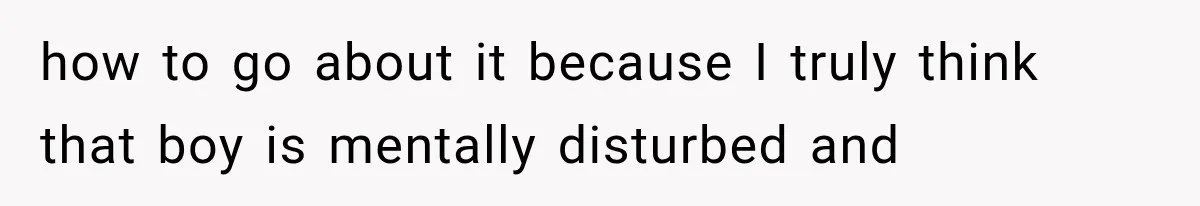 how to go about it because I truly think that boy is mentally disturbed and