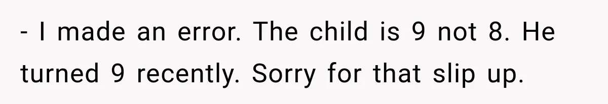 - I made an error. The child is 9 not 8. He turned 9 recently. Sorry for that slip up.
