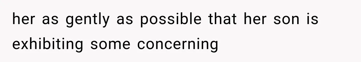 her as gently as possible that her son is exhibiting some concerning