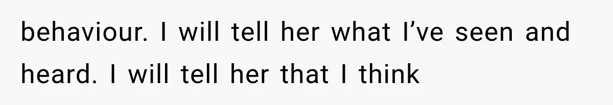 behaviour. I will tell her what I’ve seen and heard. I will tell her that I think