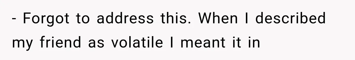 - Forgot to address this. When I described my friend as volatile I meant it in