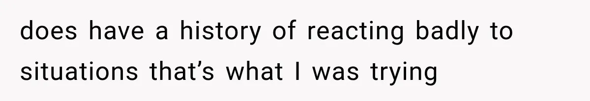 does have a history of reacting badly to situations that’s what I was trying