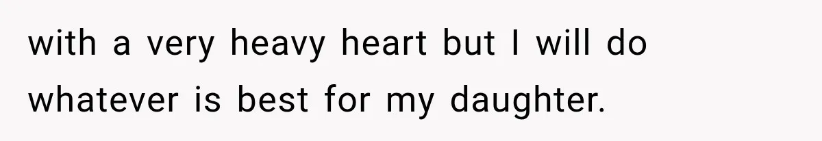 with a very heavy heart but I will do whatever is best for my daughter.