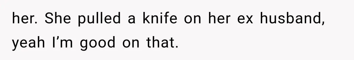 her. She pulled a knife on her ex husband, yeah I’m good on that.
