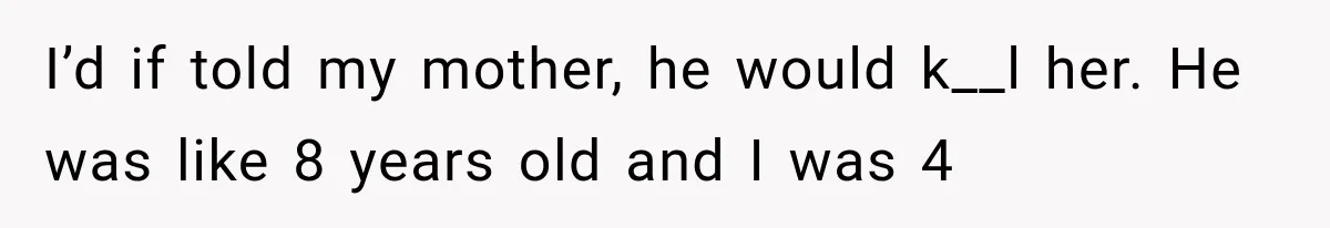 I’d if told my mother, he would k__l her. He was like 8 years old and I was 4