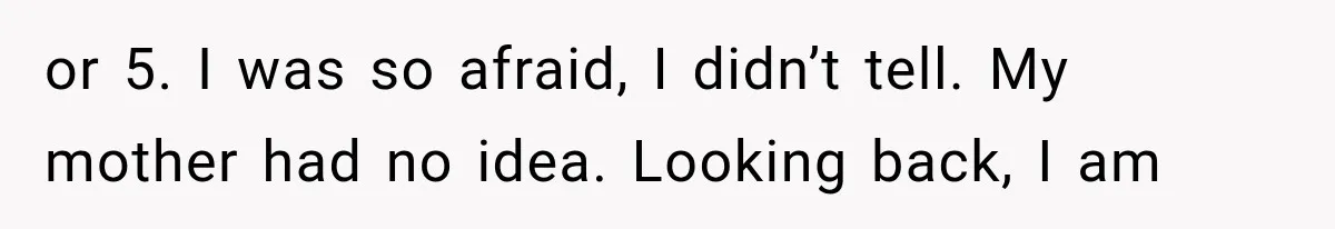 or 5. I was so afraid, I didn’t tell. My mother had no idea. Looking back, I am
