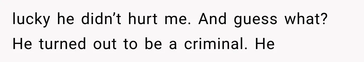 lucky he didn’t hurt me. And guess what? He turned out to be a criminal. He