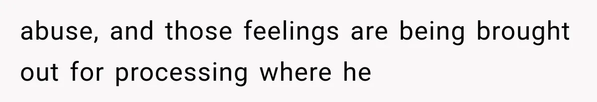 abuse, and those feelings are being brought out for processing where he