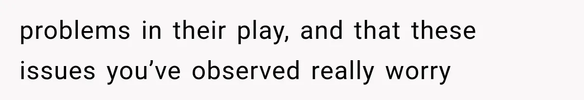 problems in their play, and that these issues you’ve observed really worry