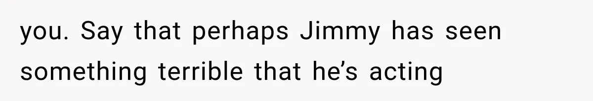 you. Say that perhaps Jimmy has seen something terrible that he’s acting