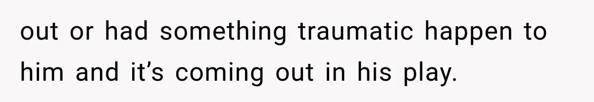 out or had something traumatic happen to him and it’s coming out in his play.