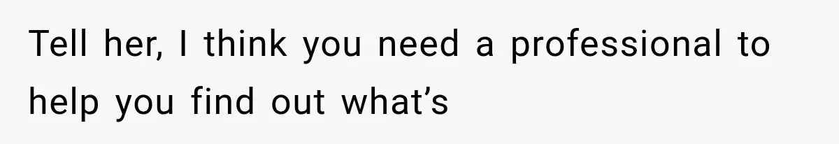 Tell her, I think you need a professional to help you find out what’s