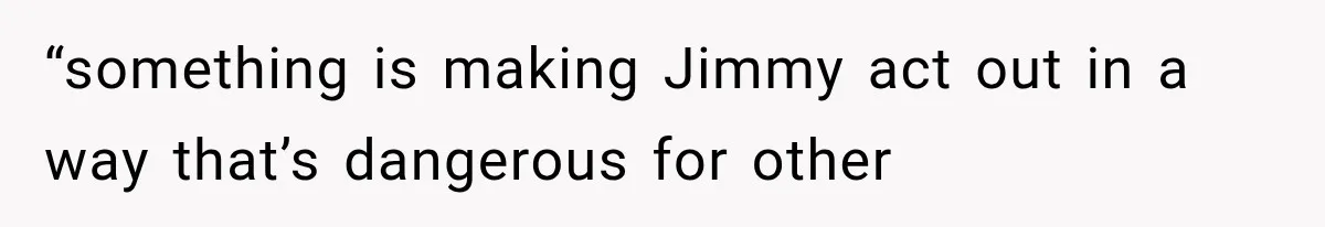 “something is making Jimmy act out in a way that’s dangerous for other
