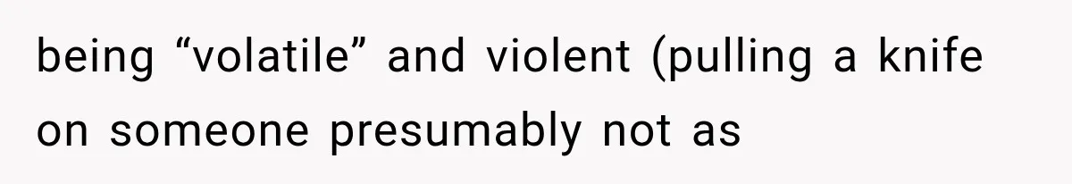 being “volatile” and violent (pulling a knife on someone presumably not as