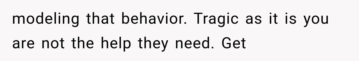 modeling that behavior. Tragic as it is you are not the help they need. Get