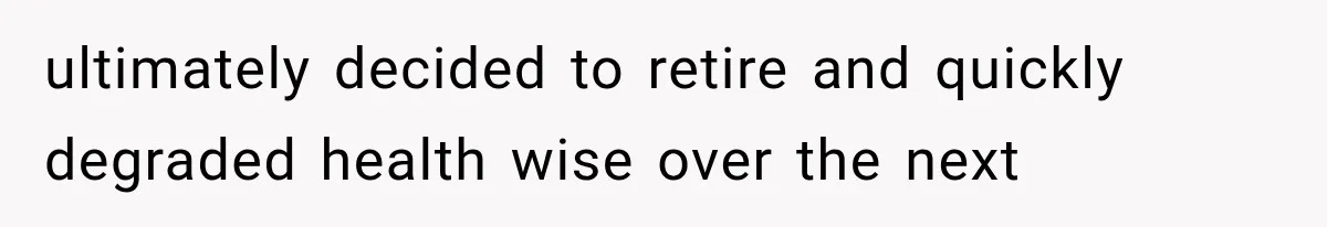 ultimately decided to retire and quickly degraded health wise over the next
