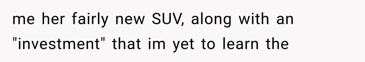 me her fairly new SUV, along with an "investment" that im yet to learn the