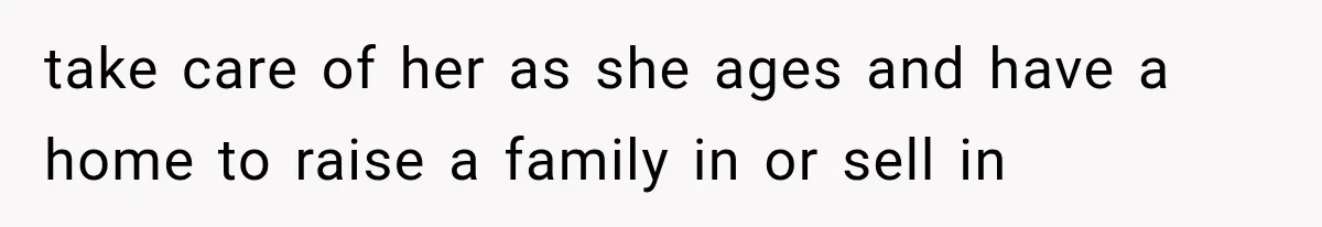 take care of her as she ages and have a home to raise a family in or sell in