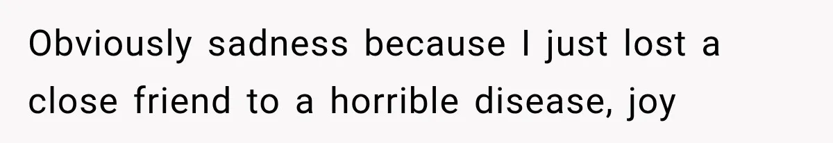 Obviously sadness because I just lost a close friend to a horrible disease, joy