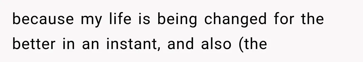 because my life is being changed for the better in an instant, and also (the